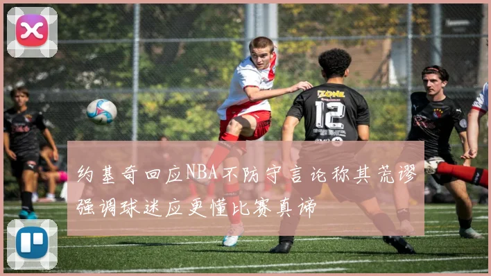 约基奇回应NBA不防守言论称其荒谬强调球迷应更懂比赛真谛