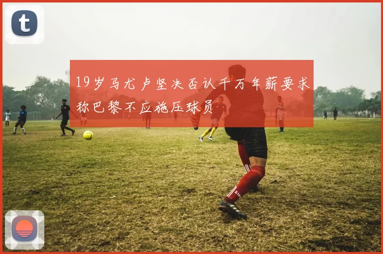19岁马尤卢坚决否认千万年薪要求称巴黎不应施压球员