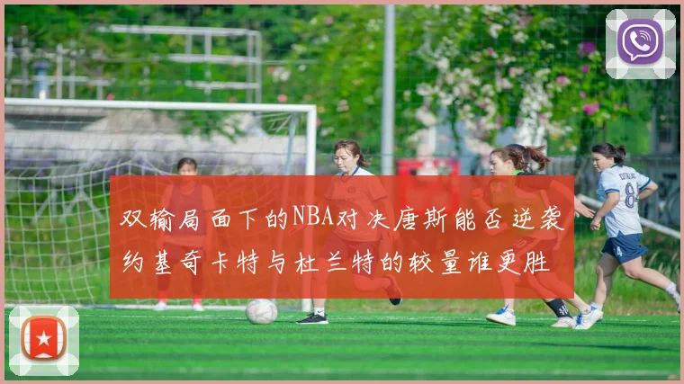 双输局面下的NBA对决唐斯能否逆袭约基奇卡特与杜兰特的较量谁更胜一筹