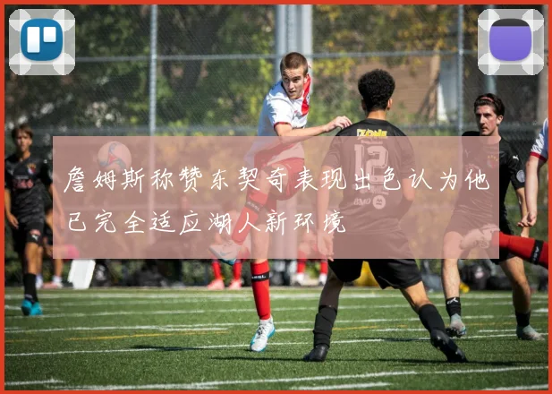 詹姆斯称赞东契奇表现出色认为他已完全适应湖人新环境