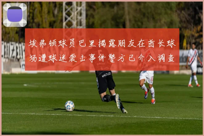 埃弗顿球员巴里揭露朋友在酋长球场遭球迷袭击事件警方已介入调查