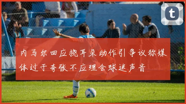 内马尔回应挠耳朵动作引争议称媒体过于夸张不应理会球迷声音