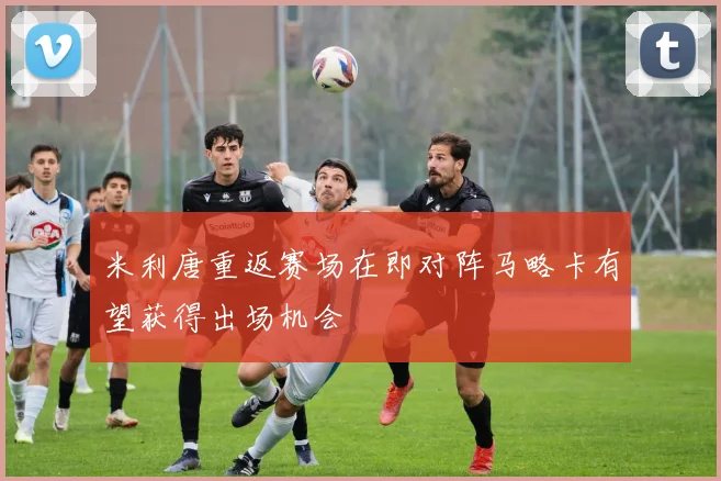 米利唐重返赛场在即对阵马略卡有望获得出场机会