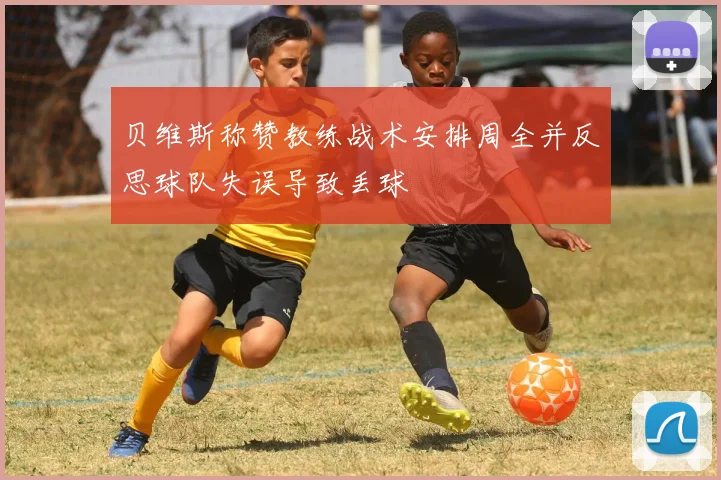 贝维斯称赞教练战术安排周全并反思球队失误导致丢球