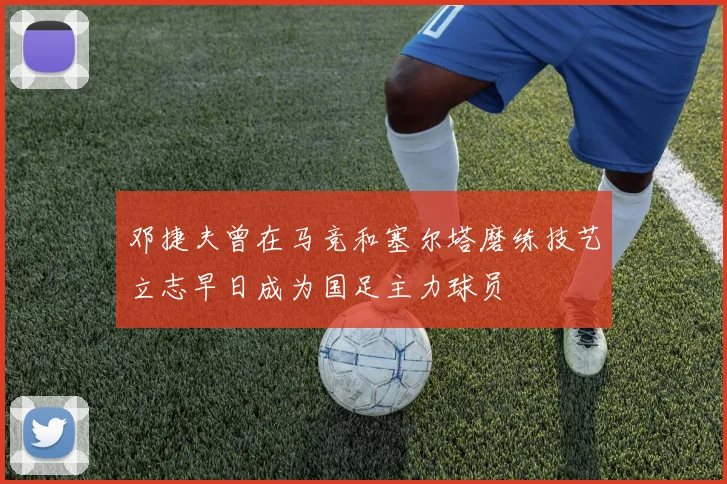 邓捷夫曾在马竞和塞尔塔磨练技艺立志早日成为国足主力球员