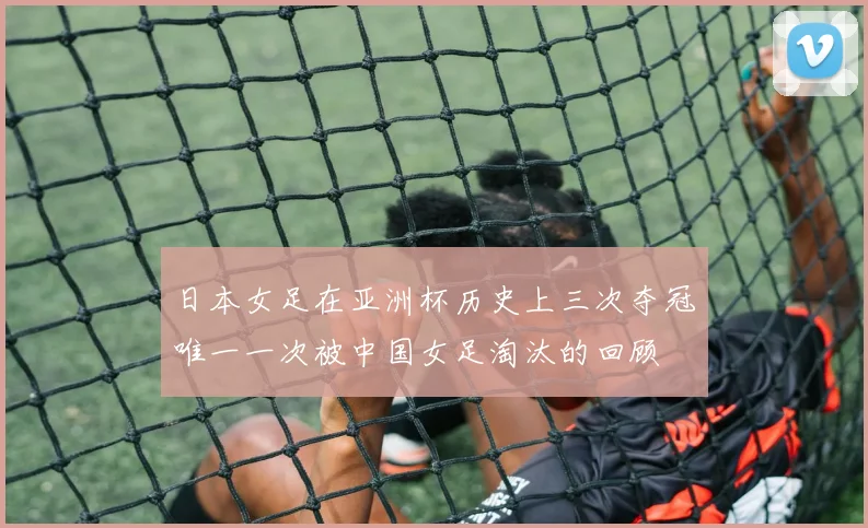日本女足在亚洲杯历史上三次夺冠唯一一次被中国女足淘汰的回顾