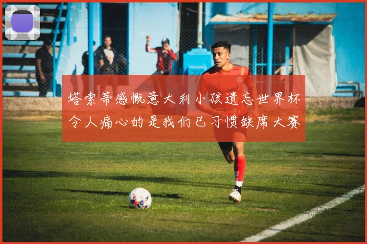 塔索蒂感慨意大利小孩遗忘世界杯令人痛心的是我们已习惯缺席大赛