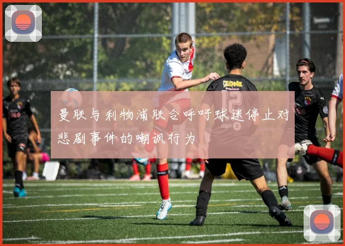 曼联与利物浦联合呼吁球迷停止对悲剧事件的嘲讽行为